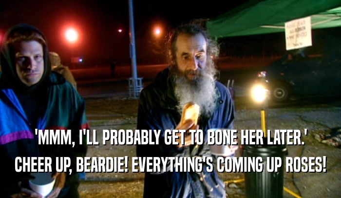 'MMM, I'LL PROBABLY GET TO BONE HER LATER.' CHEER UP, BEARDIE! EVERYTHING'S COMING UP ROSES! 