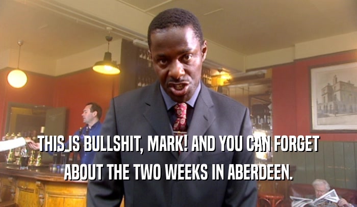 THIS IS BULLSHIT, MARK! AND YOU CAN FORGET ABOUT THE TWO WEEKS IN ABERDEEN. 