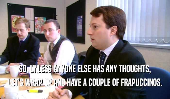 SO, UNLESS ANYONE ELSE HAS ANY THOUGHTS, LET'S WRAP UP AND HAVE A COUPLE OF FRAPUCCINOS. 