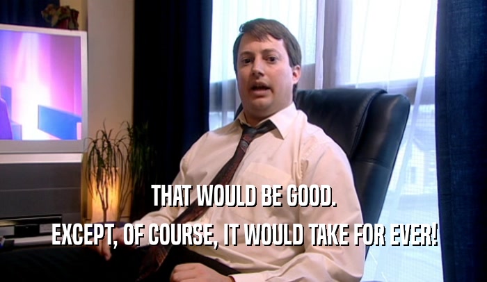 THAT WOULD BE GOOD. EXCEPT, OF COURSE, IT WOULD TAKE FOR EVER! 