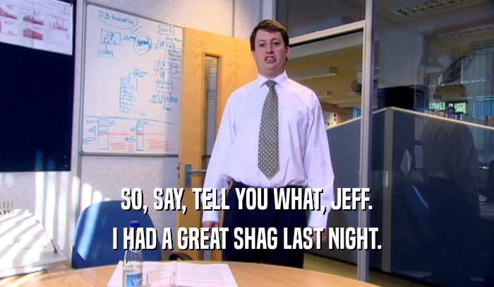 SO, SAY, TELL YOU WHAT, JEFF. I HAD A GREAT SHAG LAST NIGHT. 