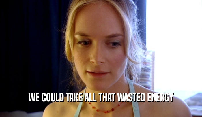 WE COULD TAKE ALL THAT WASTED ENERGY  