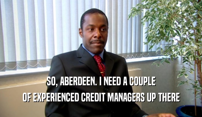 SO, ABERDEEN. I NEED A COUPLE
 OF EXPERIENCED CREDIT MANAGERS UP THERE
 