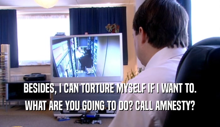 BESIDES, I CAN TORTURE MYSELF IF I WANT TO. WHAT ARE YOU GOING TO DO? CALL AMNESTY? 