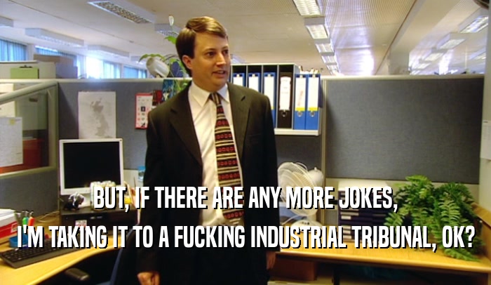 BUT, IF THERE ARE ANY MORE JOKES, I'M TAKING IT TO A FUCKING INDUSTRIAL TRIBUNAL, OK? 