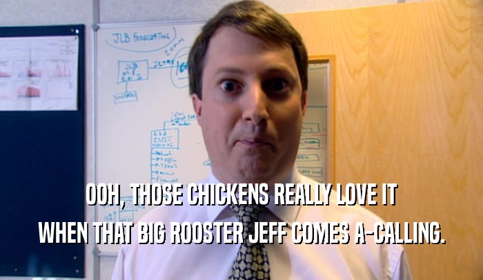 OOH, THOSE CHICKENS REALLY LOVE IT WHEN THAT BIG ROOSTER JEFF COMES A-CALLING. 