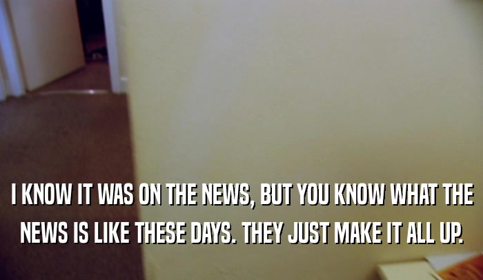 I KNOW IT WAS ON THE NEWS, BUT YOU KNOW WHAT THE NEWS IS LIKE THESE DAYS. THEY JUST MAKE IT ALL UP. 