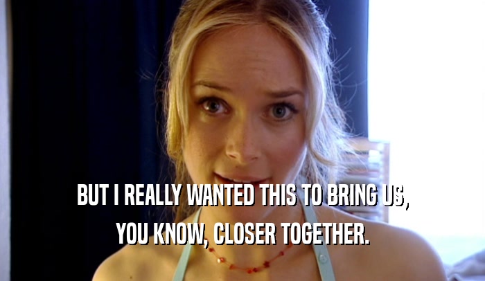 BUT I REALLY WANTED THIS TO BRING US, YOU KNOW, CLOSER TOGETHER. 