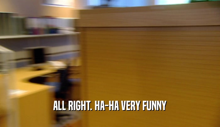 ALL RIGHT. HA-HA VERY FUNNY  