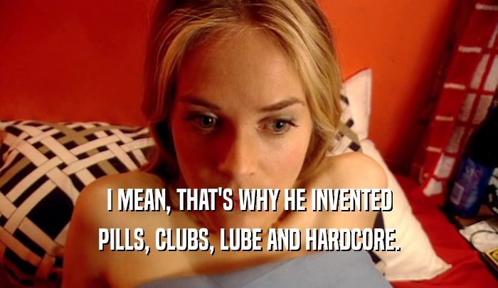 I MEAN, THAT'S WHY HE INVENTED PILLS, CLUBS, LUBE AND HARDCORE. 