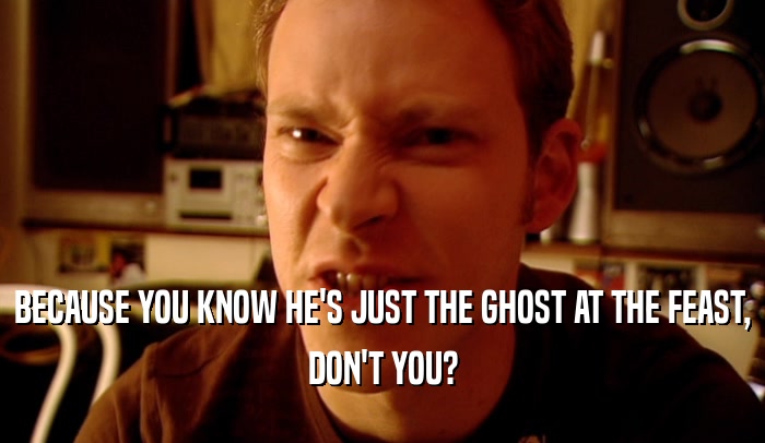 BECAUSE YOU KNOW HE'S JUST THE GHOST AT THE FEAST,
 DON'T YOU?
 