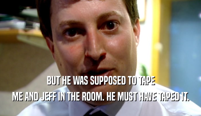 BUT HE WAS SUPPOSED TO TAPE ME AND JEFF IN THE ROOM. HE MUST HAVE TAPED IT. 
