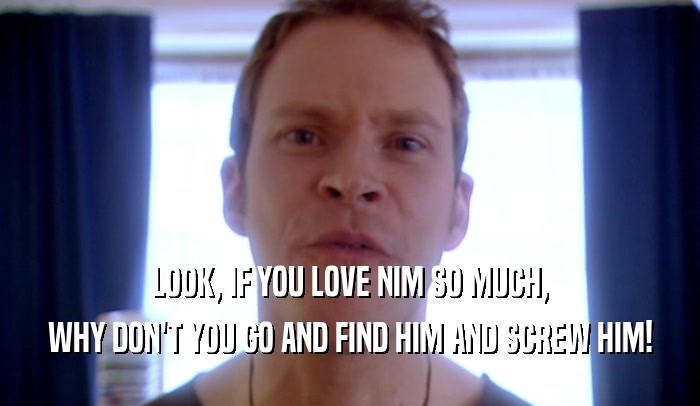 LOOK, IF YOU LOVE NIM SO MUCH, WHY DON'T YOU GO AND FIND HIM AND SCREW HIM! 