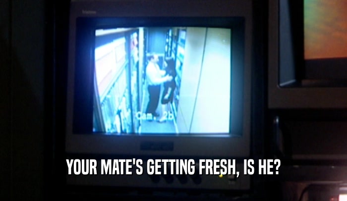 YOUR MATE'S GETTING FRESH, IS HE?  