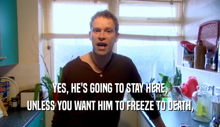 YES, HE'S GOING TO STAY HERE, UNLESS YOU WANT HIM TO FREEZE TO DEATH, 
