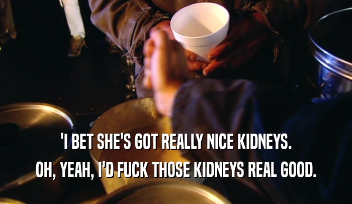 'I BET SHE'S GOT REALLY NICE KIDNEYS. OH, YEAH, I'D FUCK THOSE KIDNEYS REAL GOOD. 
