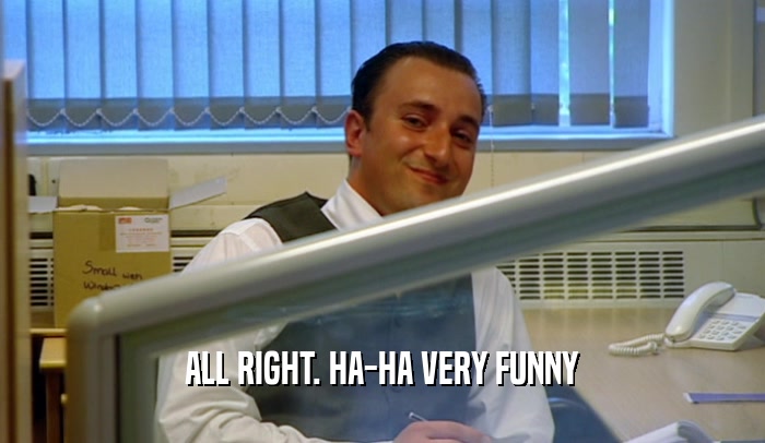 ALL RIGHT. HA-HA VERY FUNNY  