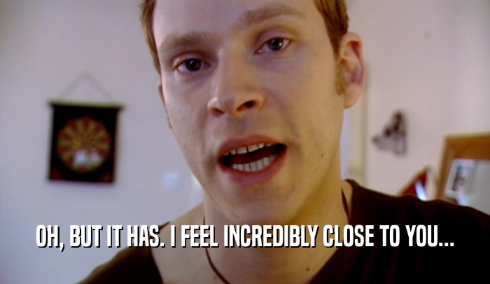OH, BUT IT HAS. I FEEL INCREDIBLY CLOSE TO YOU...  