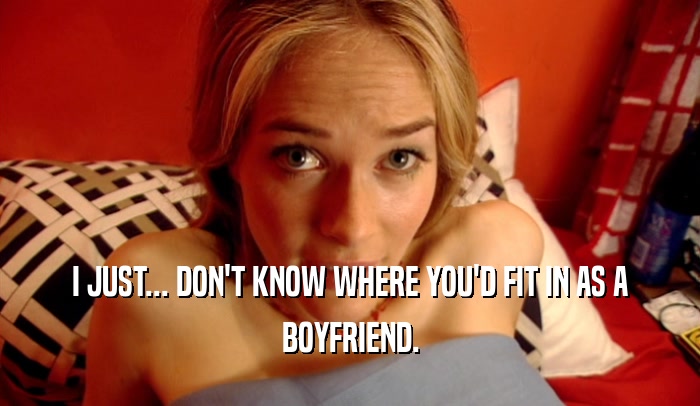 I JUST... DON'T KNOW WHERE YOU'D FIT IN AS A BOYFRIEND. 