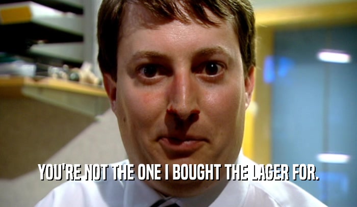 YOU'RE NOT THE ONE I BOUGHT THE LAGER FOR.  