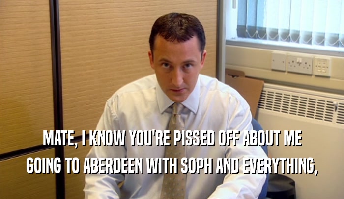 MATE, I KNOW YOU'RE PISSED OFF ABOUT ME GOING TO ABERDEEN WITH SOPH AND EVERYTHING, 