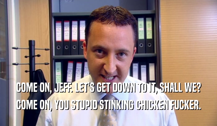COME ON, JEFF. LET'S GET DOWN TO IT, SHALL WE? COME ON, YOU STUPID STINKING CHICKEN FUCKER. 