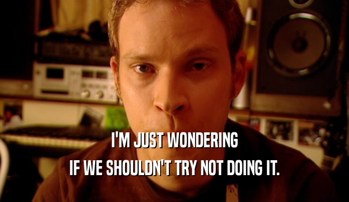 I'M JUST WONDERING IF WE SHOULDN'T TRY NOT DOING IT. 