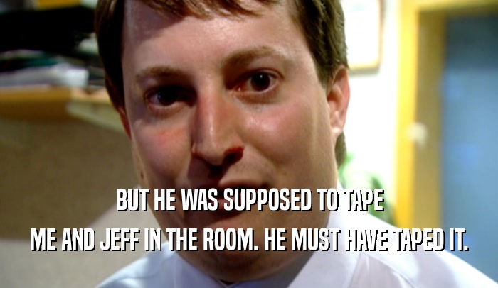 BUT HE WAS SUPPOSED TO TAPE ME AND JEFF IN THE ROOM. HE MUST HAVE TAPED IT. 