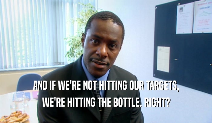 AND IF WE'RE NOT HITTING OUR TARGETS,
 WE'RE HITTING THE BOTTLE. RIGHT?
 