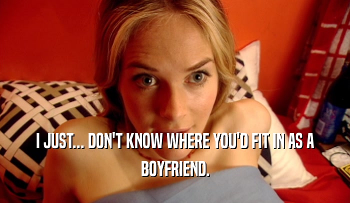 I JUST... DON'T KNOW WHERE YOU'D FIT IN AS A BOYFRIEND. 