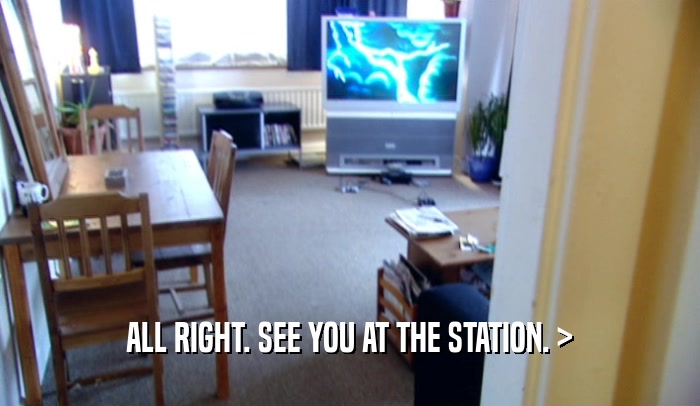ALL RIGHT. SEE YOU AT THE STATION. >  
