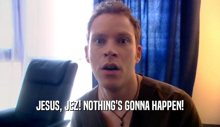 JESUS, JEZ! NOTHING'S GONNA HAPPEN!  