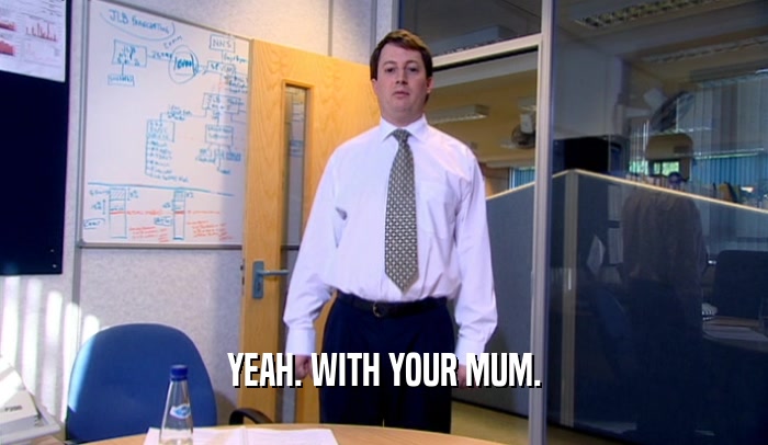 YEAH. WITH YOUR MUM.  