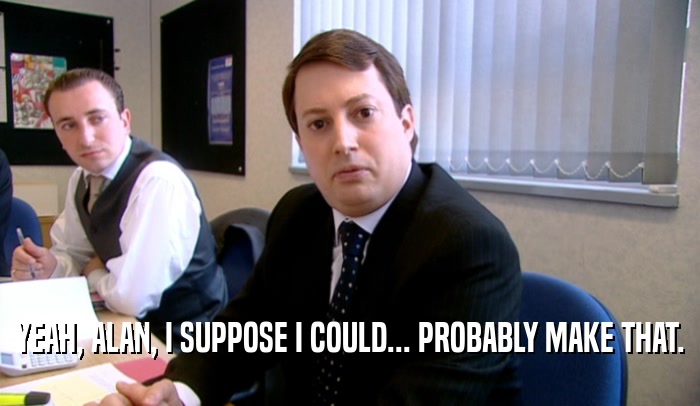 YEAH, ALAN, I SUPPOSE I COULD... PROBABLY MAKE THAT.  