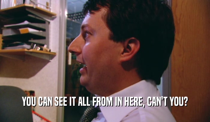 YOU CAN SEE IT ALL FROM IN HERE, CAN'T YOU?  