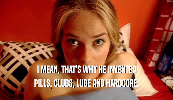 I MEAN, THAT'S WHY HE INVENTED PILLS, CLUBS, LUBE AND HARDCORE. 