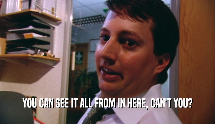 YOU CAN SEE IT ALL FROM IN HERE, CAN'T YOU?  