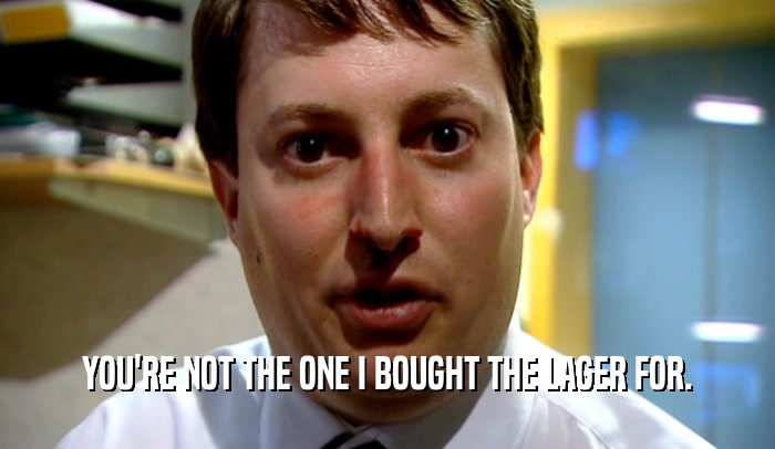 YOU'RE NOT THE ONE I BOUGHT THE LAGER FOR.  