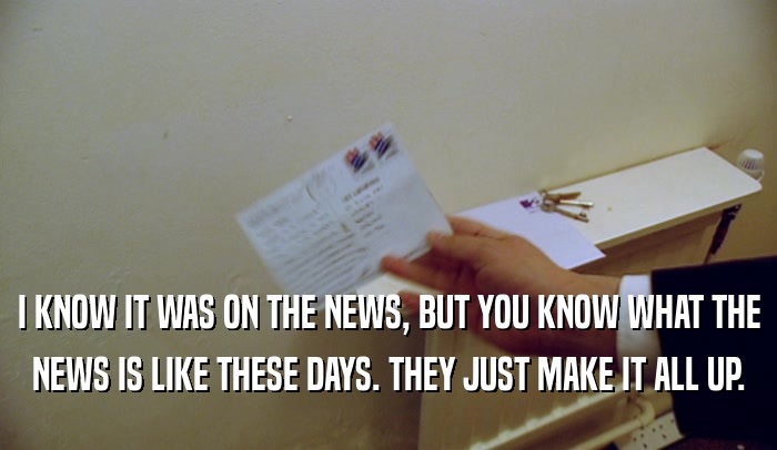I KNOW IT WAS ON THE NEWS, BUT YOU KNOW WHAT THE NEWS IS LIKE THESE DAYS. THEY JUST MAKE IT ALL UP. 