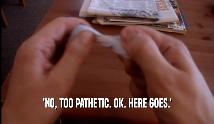 'NO, TOO PATHETIC. OK. HERE GOES.'  