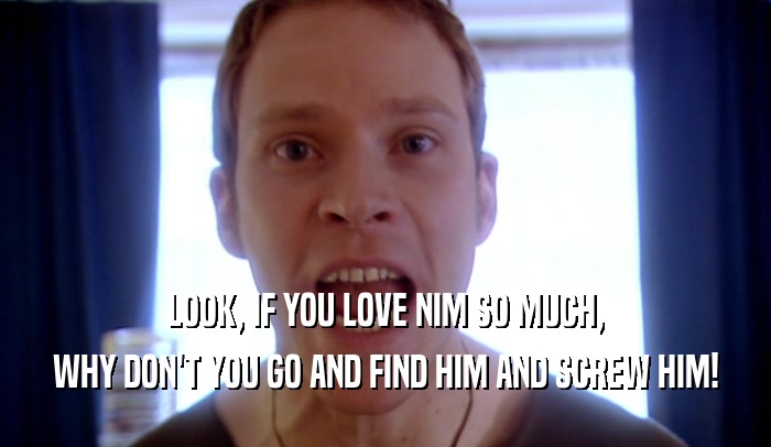 LOOK, IF YOU LOVE NIM SO MUCH, WHY DON'T YOU GO AND FIND HIM AND SCREW HIM! 