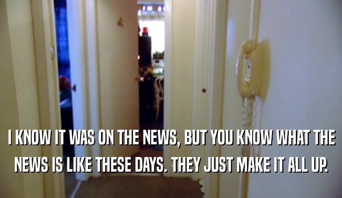 I KNOW IT WAS ON THE NEWS, BUT YOU KNOW WHAT THE NEWS IS LIKE THESE DAYS. THEY JUST MAKE IT ALL UP. 