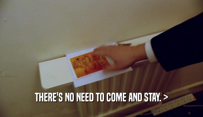 THERE'S NO NEED TO COME AND STAY. >  