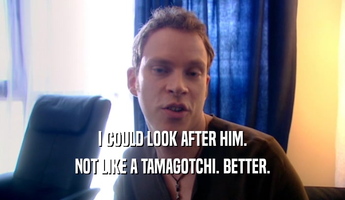 I COULD LOOK AFTER HIM. NOT LIKE A TAMAGOTCHI. BETTER. 