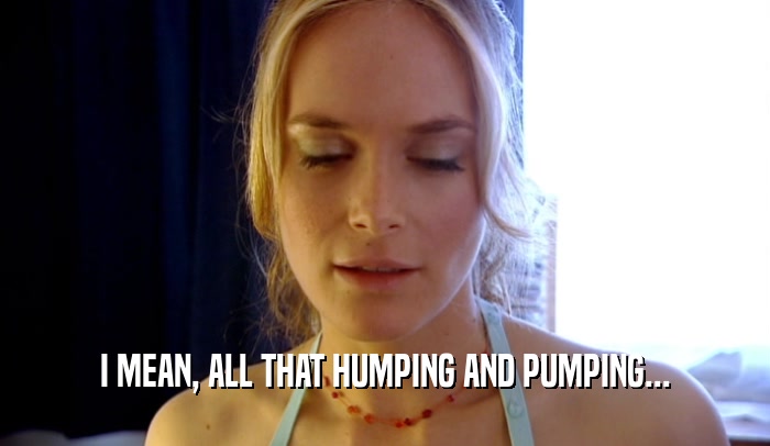 I MEAN, ALL THAT HUMPING AND PUMPING...
  