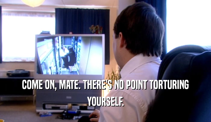 COME ON, MATE. THERE'S NO POINT TORTURING YOURSELF. 
