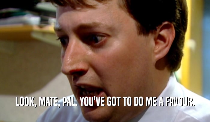 LOOK, MATE, PAL. YOU'VE GOT TO DO ME A FAVOUR.  