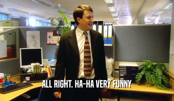 ALL RIGHT. HA-HA VERY FUNNY  