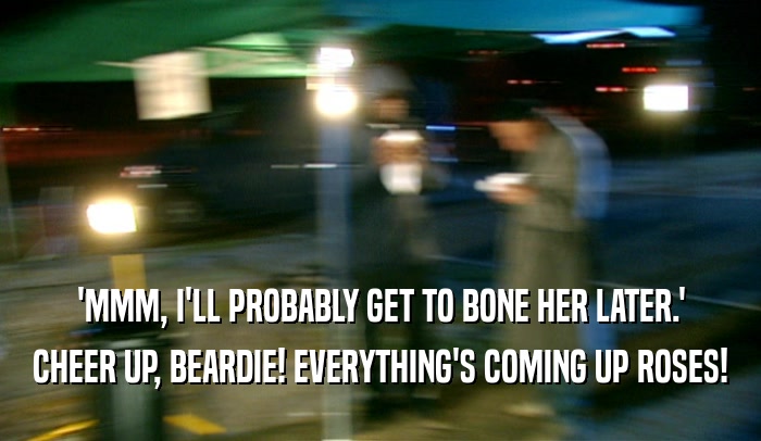 'MMM, I'LL PROBABLY GET TO BONE HER LATER.' CHEER UP, BEARDIE! EVERYTHING'S COMING UP ROSES! 