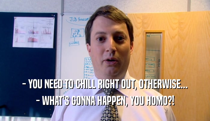 - YOU NEED TO CHILL RIGHT OUT, OTHERWISE... - WHAT'S GONNA HAPPEN, YOU HOMO?! 